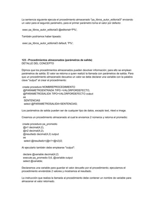 La sentencia siguiente ejecuta el procedimiento almacenado "pa_libros_autor_editorial3" enviando
un valor para el segundo parámetro, para el primer parámetro toma el valor por defecto:

exec pa_libros_autor_editorial3 @editorial='P%';

También podríamos haber tipeado:

exec pa_libros_autor_editorial3 default, 'P%';




123 - Procedimientos almacenados (parámetros de salida)
DETALLE DEL CONCEPTO

Dijimos que los procedimientos almacenados pueden devolver información; para ello se emplean
parámetros de salida. El valor se retorna a quien realizó la llamada con parámetros de salida. Para
que un procedimiento almacenado devuelva un valor se debe declarar una variable con la palabra
clave "output" al crear el procedimiento:

create procedure NOMBREPROCEDIMIENTO
 @PARAMETROENTRADA TIPO =VALORPORDEFECTO,
 @PARAMETROSALIDA TIPO=VALORPORDEFECTO output
 as
  SENTENCIAS
  select @PARAMETROSALIDA=SENTENCIAS;

Los parámetros de salida pueden ser de cualquier tipo de datos, excepto text, ntext e image.

Creamos un procedimiento almacenado al cual le enviamos 2 números y retorna el promedio:

create procedure pa_promedio
 @n1 decimal(4,2),
 @n2 decimal(4,2),
 @resultado decimal(4,2) output
 as
  select @resultado=(@n1+@n2)/2;

Al ejecutarlo también debe emplearse "output":

 declare @variable decimal(4,2)
 execute pa_promedio 5,6, @variable output
 select @variable;

Declaramos una variable para guardar el valor devuelto por el procedimiento; ejecutamos el
procedimiento enviándole 2 valores y mostramos el resultado.

La instrucción que realiza la llamada al procedimiento debe contener un nombre de variable para
almacenar el valor retornado.
 
