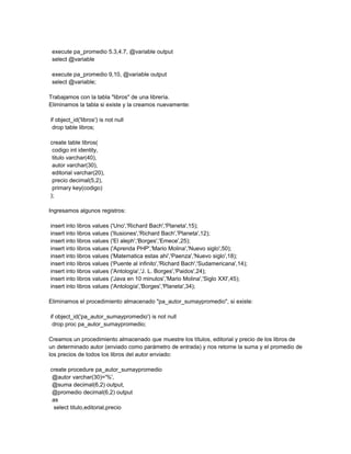 execute pa_promedio 5.3,4.7, @variable output
 select @variable

 execute pa_promedio 9,10, @variable output
 select @variable;

Trabajamos con la tabla "libros" de una librería.
Eliminamos la tabla si existe y la creamos nuevamente:

if object_id('libros') is not null
 drop table libros;

create table libros(
 codigo int identity,
 titulo varchar(40),
 autor varchar(30),
 editorial varchar(20),
 precio decimal(5,2),
 primary key(codigo)
);

Ingresamos algunos registros:

insert into libros values ('Uno','Richard Bach','Planeta',15);
insert into libros values ('Ilusiones','Richard Bach','Planeta',12);
insert into libros values ('El aleph','Borges','Emece',25);
insert into libros values ('Aprenda PHP','Mario Molina','Nuevo siglo',50);
insert into libros values ('Matematica estas ahi','Paenza','Nuevo siglo',18);
insert into libros values ('Puente al infinito','Richard Bach','Sudamericana',14);
insert into libros values ('Antología','J. L. Borges','Paidos',24);
insert into libros values ('Java en 10 minutos','Mario Molina','Siglo XXI',45);
insert into libros values ('Antología','Borges','Planeta',34);

Eliminamos el procedimiento almacenado "pa_autor_sumaypromedio", si existe:

if object_id('pa_autor_sumaypromedio') is not null
 drop proc pa_autor_sumaypromedio;

Creamos un procedimiento almacenado que muestre los títulos, editorial y precio de los libros de
un determinado autor (enviado como parámetro de entrada) y nos retorne la suma y el promedio de
los precios de todos los libros del autor enviado:

create procedure pa_autor_sumaypromedio
 @autor varchar(30)='%',
 @suma decimal(6,2) output,
 @promedio decimal(6,2) output
 as
  select titulo,editorial,precio
 