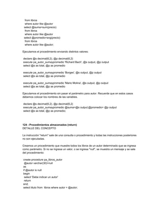 from libros
  where autor like @autor
 select @suma=sum(precio)
  from libros
  where autor like @autor
 select @promedio=avg(precio)
  from libros
  where autor like @autor;

Ejecutamos el procedimiento enviando distintos valores:

declare @s decimal(6,2), @p decimal(6,2)
execute pa_autor_sumaypromedio 'Richard Bach', @s output, @p output
select @s as total, @p as promedio

execute pa_autor_sumaypromedio 'Borges', @s output, @p output
select @s as total, @p as promedio

execute pa_autor_sumaypromedio 'Mario Molina', @s output, @p output
select @s as total, @p as promedio

Ejecutamos el procedimiento sin pasar el parámetro para autor. Recuerde que en estos casos
debemos colocar los nombres de las variables.

declare @s decimal(6,2), @p decimal(6,2)
execute pa_autor_sumaypromedio @suma=@s output,@promedio= @p output
select @s as total, @p as promedio;




124 - Procedimientos almacenados (return)
DETALLE DEL CONCEPTO

La instrucción "return" sale de una consulta o procedimiento y todas las instrucciones posteriores
no son ejecutadas.

Creamos un procedimiento que muestre todos los libros de un autor determinado que se ingresa
como parámetro. Si no se ingresa un valor, o se ingresa "null", se muestra un mensaje y se sale
del procedimiento:

create procedure pa_libros_autor
 @autor varchar(30)=null
as
if @autor is null
begin
 select 'Debe indicar un autor'
 return
end;
select titulo from libros where autor = @autor;
 