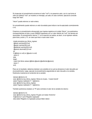 Si al ejecutar el procedimiento enviamos el valor "null" o no pasamos valor, con lo cual toma el
valor por defecto "null", se muestra un mensaje y se sale; en caso contrario, ejecuta la consulta
luego del "else".

"return" puede retornar un valor entero.

Un procedimiento puede retornar un valor de estado para indicar si se ha ejecutado correctamente
o no.

Creamos un procedimiento almacenado que ingresa registros en la tabla "libros". Los parámetros
correspondientes al título y autor DEBEN ingresarse con un valor distinto de "null", los demás son
opcionales. El procedimiento retorna "1" si la inserción se realiza, es decir, si se ingresan valores
para título y autor y "0", en caso que título o autor sean nulos:

create procedure pa_libros_ingreso
 @titulo varchar(40)=null,
 @autor varchar(30)=null,
 @editorial varchar(20)=null,
 @precio decimal(5,2)=null
as
if (@titulo is null) or (@autor is null)
 return 0
else
begin
 insert into libros values (@titulo,@autor,@editorial,@precio)
 return 1
end;

Para ver el resultado, debemos declarar una variable en la cual se almacene el valor devuelto por
el procedimiento; luego, ejecutar el procedimiento asignándole el valor devuelto a la variable,
finalmente mostramos el contenido de la variable:

declare @retorno int
exec @retorno=pa_libros_ingreso 'Alicia en el pais...','Lewis Carroll'
select 'Ingreso realizado=1' = @retorno
exec @retorno=pa_libros_ingreso
select 'Ingreso realizado=1' = @retorno;

También podríamos emplear un "if" para controlar el valor de la variable de retorno:

declare @retorno int;
exec @retorno=pa_libros_ingreso 'El gato con botas','Anónimo'
if @retorno=1 print 'Registro ingresado'
else select 'Registro no ingresado porque faltan datos';
 