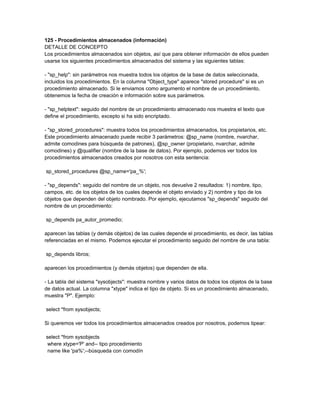 125 - Procedimientos almacenados (información)
DETALLE DE CONCEPTO
Los procedimientos almacenados son objetos, así que para obtener información de ellos pueden
usarse los siguientes procedimientos almacenados del sistema y las siguientes tablas:

- "sp_help": sin parámetros nos muestra todos los objetos de la base de datos seleccionada,
incluidos los procedimientos. En la columna "Object_type" aparece "stored procedure" si es un
procedimiento almacenado. Si le enviamos como argumento el nombre de un procedimiento,
obtenemos la fecha de creación e información sobre sus parámetros.

- "sp_helptext": seguido del nombre de un procedimiento almacenado nos muestra el texto que
define el procedimiento, excepto si ha sido encriptado.

- "sp_stored_procedures": muestra todos los procedimientos almacenados, los propietarios, etc.
Este procedimiento almacenado puede recibir 3 parámetros: @sp_name (nombre, nvarchar,
admite comodines para búsqueda de patrones), @sp_owner (propietario, nvarchar, admite
comodines) y @qualifier (nombre de la base de datos). Por ejemplo, podemos ver todos los
procedimientos almacenados creados por nosotros con esta sentencia:

sp_stored_procedures @sp_name='pa_%';

- "sp_depends": seguido del nombre de un objeto, nos devuelve 2 resultados: 1) nombre, tipo,
campos, etc. de los objetos de los cuales depende el objeto enviado y 2) nombre y tipo de los
objetos que dependen del objeto nombrado. Por ejemplo, ejecutamos "sp_depends" seguido del
nombre de un procedimiento:

sp_depends pa_autor_promedio;

aparecen las tablas (y demás objetos) de las cuales depende el procedimiento, es decir, las tablas
referenciadas en el mismo. Podemos ejecutar el procedimiento seguido del nombre de una tabla:

sp_depends libros;

aparecen los procedimientos (y demás objetos) que dependen de ella.

- La tabla del sistema "sysobjects": muestra nombre y varios datos de todos los objetos de la base
de datos actual. La columna "xtype" indica el tipo de objeto. Si es un procedimiento almacenado,
muestra "P". Ejemplo:

select *from sysobjects;

Si queremos ver todos los procedimientos almacenados creados por nosotros, podemos tipear:

select *from sysobjects
 where xtype='P' and-- tipo procedimiento
 name like 'pa%';--búsqueda con comodín
 