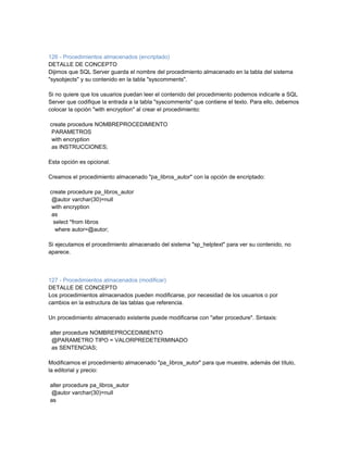 126 - Procedimientos almacenados (encriptado)
DETALLE DE CONCEPTO
Dijimos que SQL Server guarda el nombre del procedimiento almacenado en la tabla del sistema
"sysobjects" y su contenido en la tabla "syscomments".

Si no quiere que los usuarios puedan leer el contenido del procedimiento podemos indicarle a SQL
Server que codifique la entrada a la tabla "syscomments" que contiene el texto. Para ello, debemos
colocar la opción "with encryption" al crear el procedimiento:

create procedure NOMBREPROCEDIMIENTO
 PARAMETROS
 with encryption
 as INSTRUCCIONES;

Esta opción es opcional.

Creamos el procedimiento almacenado "pa_libros_autor" con la opción de encriptado:

create procedure pa_libros_autor
 @autor varchar(30)=null
 with encryption
 as
  select *from libros
   where autor=@autor;

Si ejecutamos el procedimiento almacenado del sistema "sp_helptext" para ver su contenido, no
aparece.



127 - Procedimientos almacenados (modificar)
DETALLE DE CONCEPTO
Los procedimientos almacenados pueden modificarse, por necesidad de los usuarios o por
cambios en la estructura de las tablas que referencia.

Un procedimiento almacenado existente puede modificarse con "alter procedure". Sintaxis:

alter procedure NOMBREPROCEDIMIENTO
@PARAMETRO TIPO = VALORPREDETERMINADO
as SENTENCIAS;

Modificamos el procedimiento almacenado "pa_libros_autor" para que muestre, además del título,
la editorial y precio:

alter procedure pa_libros_autor
@autor varchar(30)=null
as
 
