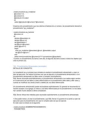 create procedure pa_multiplicar
 @numero1 int,
 @numero2 int,
 @producto int output
 as
  select @producto=@numero1*@numero2;

Creamos otro procedimiento que nos retorne el factorial de un número, tal procedimiento llamará al
procedimiento "pa_multiplicar":

 create procedure pa_factorial
  @numero int
 as
  declare @resultado int
  declare @num int
  set @resultado=1
  set @num=@numero
  while (@num>1)
  begin
    exec pa_multiplicar @resultado,@num, @resultado output
    set @num=@num-1
  end
  select rtrim(convert(char,@numero))+'!='+convert(char,@resultado);
 Cuando un procedimiento (A) llama a otro (B), el segundo (B) tiene acceso a todos los objetos que
cree el primero (A).


130 - Procedimientos Almacenados (recompilar)
DETALLE DE CONCEPTO

La compilación es un proceso que consiste en analizar el procedimiento almacenado y crear un
plan de ejecución. Se realiza la primera vez que se ejecuta un procedimiento almacenado o si el
procedimiento almacenado se debe volver a compilar (recompilación).
SQL Server recompila automáticamente un procedimiento almacenado si se realiza algún cambio
en la estructura de una tabla (o vista) referenciada en el procedimiento (alter table y alter view) y
cuando se modifican las claves (insert o delete) de una tabla referenciada.

Un procedimiento almacenado puede recompilarse explícitamente. En general se recomienda no
hacerlo excepto si se agrega un índice a una tabla referenciada por el procedimiento o si los datos
han variado mucho desde la última compilación.

SQL Server ofrece tres métodos para recompilar explícitamente un procedimiento almacenado:

1) Se puede indicar, al crear el procedimiento, que SQL Server no guarde en la caché un plan de
ejecución para el procedimiento sino que lo compile cada vez que se ejecute.
En este caso la sintaxis es la siguiente:

create procedure NOMBREPROCEDIMIENTO
 PARAMETROS
 