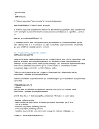 with recompile
 as
  SENTENCIAS;

2) Podemos especificar "with recompile" al momento de ejecutarlo:

exec NOMBREPROCEDIMIENTO with recompile;

3) Podemos ejecutar el procedimiento almacenado del sistema "sp_recompile". Este procedimiento
vuelve a compilar el procedimiento almacenado (o desencadenador) que se especifica. La sintaxis
es:

exec sp_recompile NOMBREOBJETO;

El parámetro enviado debe ser el nombre de un procedimiento, de un desencadenador, de una
tabla o de una vista. Si es el nombre de una tabla o vista, todos los procedimientos almacenados
que usan tal tabla (o vista) se vuelven a compilar.


131 - Procedimientos Almacenados (con join)
DETALLE DE CONCEPTO

Hasta ahora, hemos creado procedimientos que incluyen una sola tabla o pocas instrucciones para
aprender la sintaxis, pero la funcionalidad de un procedimiento consiste básicamente en que
contengan muchas instrucciones o instrucciones complejas y así evitar tipear repetidamente dichas
instrucciones; además si no queremos que el usuario conozca la estructura de las tablas
involucradas, los procedimientos permiten el acceso a ellas.

Podemos crear procedimientos que incluyan combinaciones (join), subconsultas, varias
instrucciones y llamadas a otros procedimientos.

Podemos crear todos los procedimientos que necesitemos para que realicen todas las operaciones
y consultas.

PROBLEMA RESUELTO
Problema:
Vamos a crear procedimientos que incluyan combinaciones (join), subconsultas, varias
instrucciones y llamadas a otros procedimientos.

Un club dicta clases de distintos deportes. Almacena la información en varias tablas:

- deportes: codigo y nombre,
- cursos: numero de curso, codigo de deporte, documento del profesor que lo dicta
  y dia de la semana,
- profesores: documento, nombre y domicilio,
- socios: documento, nombre y domicilio,
- inscriptos: documento del socio, número del curso y si la matricula está paga o no.

Una vez por semana se dicta cada curso.
 