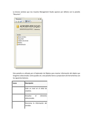 La tercera ventana que nos muestra Management Studio aparece por defecto con la pestaña
"Resumen":




Esta pestaña es utilizada por el Explorador de Objetos para mostrar información del objeto que
tengamos seleccionado. Como puedes ver, esta pestaña tiene su propia barra de herramientas con
los siguientes botones:


Icono            Descripción


                 Sube un nivel en el árbol de
                 carpetas.

                 Actualiza     el     elemento
                 seleccionado.

                 Sincroniza la información del
                 servidor.
 