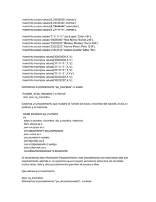insert into cursos values(3,'25555555','viernes');
insert into cursos values(4,'24444444','martes');
insert into cursos values(4,'24444444','miercoles');
insert into cursos values(4,'24444444','viernes');

insert into socios values('31111111','Luis Lopez','Colon 464');
insert into socios values('30000000','Nora Nores','Bulnes 234');
insert into socios values('33333333','Mariano Morales','Sucre 464');
insert into socios values('32222222','Patricia Perez','Peru 1234');
insert into socios values('34444444','Susana Suarez','Salta 765');

insert into inscriptos values('30000000',1,'s');
insert into inscriptos values('30000000',4,'n');
insert into inscriptos values('31111111',1,'s');
insert into inscriptos values('31111111',4,'s');
insert into inscriptos values('31111111',7,'s');
insert into inscriptos values('31111111',13,'s');
insert into inscriptos values('32222222',1,'s');
insert into inscriptos values('32222222',4,'s');

Eliminamos el procedimiento "pa_inscriptos", si existe:

if (object_id('pa_inscriptos')) is not null
 drop proc pa_inscriptos;

Creamos un procedimiento que muestre el nombre del socio, el nombre del deporte, el día, el
profesor y la matrícula:

 create procedure pa_inscriptos
 as
  select s.nombre, d.nombre, dia, p.nombre, matricula
  from socios as s
  join inscriptos as i
  on s.documento=i.documentosocio
  join cursos as c
  on c.numero=i.numero
  join deportes as d
  on c.codigodeporte=d.codigo
  join profesores as p
  on c.documentoprofesor=p.documento;

Si necesitamos esta información frecuentemente, este procedimiento nos evita tipear este join
repetidamente; además si no queremos que el usuario conozca la estructura de las tablas
involucradas, éste y otros procedimientos permiten el acceso a ellas.

Ejecutamos el procedimiento:

exec pa_inscriptos;
Eliminamos el procedimiento "pa_documentovalido", si existe:
 