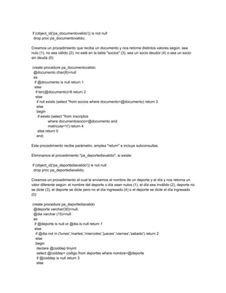 if (object_id('pa_documentovalido')) is not null
 drop proc pa_documentovalido;

Creamos un procedimiento que reciba un documento y nos retorne distintos valores según: sea
nulo (1), no sea válido (2), no esté en la tabla "socios" (3), sea un socio deudor (4) o sea un socio
sin deuda (0):

create procedure pa_documentovalido
 @documento char(8)=null
 as
  if @documento is null return 1
  else
   if len(@documento)<8 return 2
   else
    if not exists (select *from socios where documento=@documento) return 3
    else
    begin
     if exists (select *from inscriptos
             where documentosocio=@documento and
             matricula='n') return 4
     else return 0
    end;

Este procedimiento recibe parámetro, emplea "return" e incluye subconsultas.

Eliminamos el procedimiento "pa_deportediavalido", si existe:

if (object_id('pa_deportediavalido')) is not null
 drop proc pa_deportediavalido;

Creamos un procedimiento al cual le enviamos el nombre de un deporte y el día y nos retorna un
valor diferente según: el nombre del deporte o día sean nulos (1), el día sea inválido (2), deporte no
se dicte (3), el deporte se dicte pero no el día ingresado (4) o el deporte se dicte el día ingresado
(0):

create procedure pa_deportediavalido
 @deporte varchar(30)=null,
 @dia varchar (15)=null
 as
  if @deporte is null or @dia is null return 1
  else
   if @dia not in ('lunes','martes','miercoles','jueves','viernes','sabado') return 2
   else
   begin
    declare @coddep tinyint
    select @coddep= codigo from deportes where nombre=@deporte
    if @coddep is null return 3
    else
 