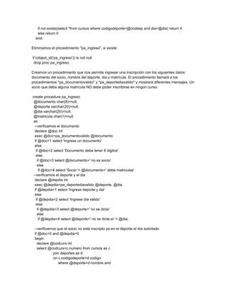 if not exists(select *from cursos where codigodeporte=@coddep and dia=@dia) return 4
   else return 0
  end;

Eliminamos el procedimiento "pa_ingreso", si existe:

if (object_id('pa_ingreso')) is not null
 drop proc pa_ingreso;

Creamos un procedimiento que nos permita ingresar una inscripción con los siguientes datos:
documento del socio, nombre del deporte, dia y matrícula. El procedimiento llamará a los
procedimientos "pa_documentovalido" y "pa_deportediavalido" y mostrará diferentes mensajes. Un
socio que deba alguna matrícula NO debe poder inscribirse en ningún curso:

create procedure pa_ingreso
 @documento char(8)=null,
 @deporte varchar(20)=null,
 @dia varchar(20)=null,
 @matricula char(1)=null
 as
  --verificamos el documento
  declare @doc int
  exec @doc=pa_documentovalido @documento
  if @doc=1 select 'Ingrese un documento'
  else
   if @doc=2 select 'Documento debe tener 8 digitos'
   else
    if @doc=3 select @documento+' no es socio'
    else
     if @doc=4 select 'Socio '+ @documento+' debe matriculas'
 --verificamos el deporte y el dia
  declare @depdia int
  exec @depdia=pa_deportediavalido @deporte, @dia
  if @depdia=1 select 'Ingrese deporte y dia'
  else
   if @depdia=2 select 'Ingrese día válido'
   else
    if @depdia=3 select @deporte+' no se dicta'
    else
     if @depdia=4 select @deporte+' no se dicta el '+ @dia;

 --verificamos que el socio no esté inscripto ya en el deporte el día solicitado
 if @doc=0 and @depdia=0
 begin
   declare @codcurs int
   select @codcurs=c.numero from cursos as c
             join deportes as d
             on c.codigodeporte=d.codigo
                 where @deporte=d.nombre and
 