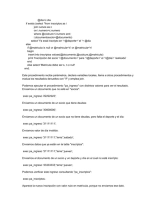 @dia=c.dia
  if exists (select *from inscriptos as i
           join cursos as c
           on i.numero=c.numero
           where @codcurs=i.numero and
           i.documentosocio=@documento)
        select 'Ya está inscripto en '+@deporte+' el '+ @dia
  else
    if @matricula is null or @matricula='s' or @matricula='n'
    begin
     insert into inscriptos values(@documento,@codcurs,@matricula)
     print 'Inscripción del socio '+@documento+' para '+@deporte+' el '+@dia+' realizada'
    end
    else select 'Matricula debe ser s, n o null'
 end;

Este procedimiento recibe parámetros, declara variables locales, llama a otros procedimientos y
evalua los resultados devueltos con "if" y emplea join.

Podemos ejecutar el procedimiento "pa_ingreso" con distintos valores para ver el resultado.
Enviamos un documento que no está en "socios":

exec pa_ingreso '22222222';

Enviamos un documento de un socio que tiene deudas:

exec pa_ingreso '30000000';

Enviamos un documento de un socio que no tiene deudas, pero falta el deporte y el día:

exec pa_ingreso '31111111';

Enviamos valor de día inválido:

exec pa_ingreso '31111111','tenis','sabado';

Enviamos datos que ya están en la tabla "inscriptos":

exec pa_ingreso '31111111','tenis','jueves';

Enviamos el documento de un socio y un deporte y día en el cual no está inscripto:

exec pa_ingreso '33333333','tenis','jueves';

Podemos verificar este ingreso consultando "pa_inscriptos":

exec pa_inscriptos;

Aparece la nueva inscripción con valor nulo en matrícula, porque no enviamos ese dato.
 