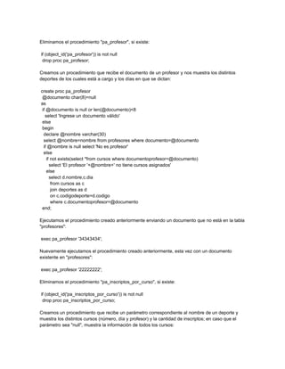 Eliminamos el procedimiento "pa_profesor", si existe:

if (object_id('pa_profesor')) is not null
 drop proc pa_profesor;

Creamos un procedimiento que recibe el documento de un profesor y nos muestra los distintos
deportes de los cuales está a cargo y los días en que se dictan:

create proc pa_profesor
 @documento char(8)=null
as
 if @documento is null or len(@documento)<8
   select 'Ingrese un documento válido'
 else
 begin
  declare @nombre varchar(30)
  select @nombre=nombre from profesores where documento=@documento
  if @nombre is null select 'No es profesor'
  else
    if not exists(select *from cursos where documentoprofesor=@documento)
      select 'El profesor '+@nombre+' no tiene cursos asignados'
    else
      select d.nombre,c.dia
       from cursos as c
       join deportes as d
       on c.codigodeporte=d.codigo
       where c.documentoprofesor=@documento
 end;

Ejecutamos el procedimiento creado anteriormente enviando un documento que no está en la tabla
"profesores":

exec pa_profesor '34343434';

Nuevamente ejecutamos el procedimiento creado anteriormente, esta vez con un documento
existente en "profesores":

exec pa_profesor '22222222';

Eliminamos el procedimiento "pa_inscriptos_por_curso", si existe:

if (object_id('pa_inscriptos_por_curso')) is not null
 drop proc pa_inscriptos_por_curso;

Creamos un procedimiento que recibe un parámetro correspondiente al nombre de un deporte y
muestra los distintos cursos (número, día y profesor) y la cantidad de inscriptos; en caso que el
parámetro sea "null", muestra la información de todos los cursos:
 