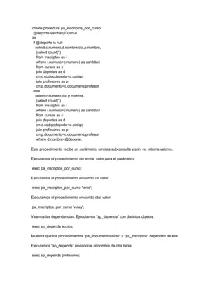 create procedure pa_inscriptos_por_curso
 @deporte varchar(20)=null
as
 if @deporte is null
   select c.numero,d.nombre,dia,p.nombre,
    (select count(*)
    from inscriptos as i
    where i.numero=c.numero) as cantidad
    from cursos as c
    join deportes as d
    on c.codigodeporte=d.codigo
    join profesores as p
    on p.documento=c.documentoprofesor
 else
   select c.numero,dia,p.nombre,
    (select count(*)
    from inscriptos as i
    where i.numero=c.numero) as cantidad
    from cursos as c
    join deportes as d
    on c.codigodeporte=d.codigo
    join profesores as p
    on p.documento=c.documentoprofesor
    where d.nombre=@deporte;

Este procedimiento recibe un parámetro, emplea subconsulta y join, no retorna valores.

Ejecutamos el procedimiento sin enviar valor para el parámetro:

exec pa_inscriptos_por_curso;

Ejecutamos el procedimiento enviando un valor:

exec pa_inscriptos_por_curso 'tenis';

Ejecutamos el procedimiento enviando otro valor:

pa_inscriptos_por_curso 'voley';

Veamos las dependencias. Ejecutamos "sp_depends" con distintos objetos:

exec sp_depends socios;

Muestra que los procedimientos "pa_documentovalido" y "pa_inscriptos" dependen de ella.

Ejecutamos "sp_depends" enviándole el nombre de otra tabla:

exec sp_depends profesores;
 