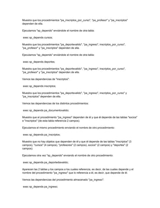 Muestra que los procedimientos "pa_inscriptos_por_curso", "pa_profesor" y "pa_inscriptos"
dependen de ella.

Ejecutamos "sp_depends" enviándole el nombre de otra tabla:

exec sp_depends cursos;

Muestra que los procedimientos "pa_deportevalido", "pa_ingreso", inscriptos_por_curso",
"pa_profesor" y "pa_inscriptos" dependen de ella.

Ejecutamos "sp_depends" enviándole el nombre de otra tabla:

exec sp_depends deportes;

Muestra que los procedimientos "pa_deportevalido", "pa_ingreso", inscriptos_por_curso",
"pa_profesor" y "pa_inscriptos" dependen de ella.

Vemos las dependencias de "inscriptos":

exec sp_depends inscriptos;

Muestra que los procedimientos "pa_deportevalido", "pa_ingreso", inscriptos_por_curso" y
"pa_inscriptos" dependen de ella.

Vemos las dependencias de los distintos procedimientos:

exec sp_depends pa_documentovalido;

Muestra que el procedimiento "pa_ingreso" dependen de él y que él depende de las tablas "socios"
e "inscriptos" (de esta tabla referencia 2 campos).

Ejecutamos el mismo procedimiento enviando el nombre de otro procedimiento:

exec sp_depends pa_inscriptos;

Muestra que no hay objetos que dependen de él y que él depende de las tablas "inscriptos" (3
campos), "cursos" (4 campos), "profesores" (2 campos), socios" (2 campos) y "deportes" (2
campos).

Ejecutamos otra vez "sp_depends" enviando el nombre de otro procedimiento:

exec sp_depends pa_deportediavalido;

Aparecen las 2 tablas y los campos a los cuales referencia, es decir, de las cuales depende y el
nombre del procedimiento "pa_ingreso" que lo referencia a él, es decir, que depende de él.

Vemos las dependencias del procedimiento almacenado "pa_ingreso":

exec sp_depends pa_ingreso;
 