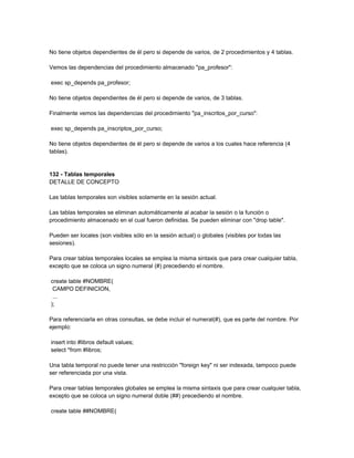 No tiene objetos dependientes de él pero si depende de varios, de 2 procedimientos y 4 tablas.

Vemos las dependencias del procedimiento almacenado "pa_profesor":

exec sp_depends pa_profesor;

No tiene objetos dependientes de él pero si depende de varios, de 3 tablas.

Finalmente vemos las dependencias del procedimiento "pa_inscritos_por_curso":

exec sp_depends pa_inscriptos_por_curso;

No tiene objetos dependientes de él pero si depende de varios a los cuales hace referencia (4
tablas).


132 - Tablas temporales
DETALLE DE CONCEPTO

Las tablas temporales son visibles solamente en la sesión actual.

Las tablas temporales se eliminan automáticamente al acabar la sesión o la función o
procedimiento almacenado en el cual fueron definidas. Se pueden eliminar con "drop table".

Pueden ser locales (son visibles sólo en la sesión actual) o globales (visibles por todas las
sesiones).

Para crear tablas temporales locales se emplea la misma sintaxis que para crear cualquier tabla,
excepto que se coloca un signo numeral (#) precediendo el nombre.

create table #NOMBRE(
 CAMPO DEFINICION,
 ...
);

Para referenciarla en otras consultas, se debe incluir el numeral(#), que es parte del nombre. Por
ejemplo:

insert into #libros default values;
select *from #libros;

Una tabla temporal no puede tener una restricción "foreign key" ni ser indexada, tampoco puede
ser referenciada por una vista.

Para crear tablas temporales globales se emplea la misma sintaxis que para crear cualquier tabla,
excepto que se coloca un signo numeral doble (##) precediendo el nombre.

create table ##NOMBRE(
 