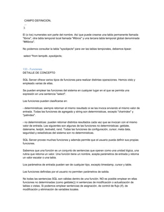 CAMPO DEFINICION,
 ...
);

El (o los) numerales son parte del nombre. Así que puede crearse una tabla permanente llamada
"libros", otra tabla temporal local llamada "#libros" y una tercera tabla temporal global denominada
"##libros".

No podemos consultar la tabla "sysobjects" para ver las tablas temporales, debemos tipear:

select *from tempdb..sysobjects;



133 - Funciones
DETALLE DE CONCEPTO

SQL Server ofrece varios tipos de funciones para realizar distintas operaciones. Hemos visto y
empleado varias de ellas.

Se pueden emplear las funciones del sistema en cualquier lugar en el que se permita una
expresión en una sentencia "select".

Las funciones pueden clasificarse en:

- deterministicas: siempre retornan el mismo resultado si se las invoca enviando el mismo valor de
entrada. Todas las funciones de agregado y string son deterministicas, excepto "charindex" y
"patindex".

- no deterministicas: pueden retornar distintos resultados cada vez que se invocan con el mismo
valor de entrada. Las siguientes son algunas de las funciones no deterministicas: getdate,
datename, textptr, textvalid, rand. Todas las funciones de configuración, cursor, meta data,
seguridad y estadísticas del sistema son no deterministicas.

SQL Server provee muchas funciones y además permite que el usuario pueda definir sus propias
funciones.

Sabemos que una función es un conjunto de sentencias que operan como una unidad lógica, una
rutina que retorna un valor. Una función tiene un nombre, acepta parámetros de entrada y retorna
un valor escalar o una tabla.

Los parámetros de entrada pueden ser de cualquier tipo, excepto timestamp, cursor y table.

Las funciones definidas por el usuario no permiten parámetros de salida.

No todas las sentencias SQL son válidas dentro de una función. NO es posible emplear en ellas
funciones no determinadas (como getdate()) ni sentencias de modificación o actualización de
tablas o vistas. Si podemos emplear sentencias de asignación, de control de flujo (if), de
modificación y eliminación de variables locales.
 