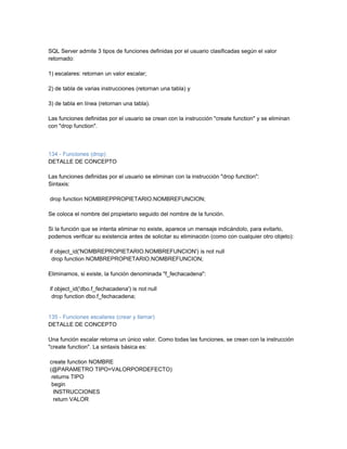 SQL Server admite 3 tipos de funciones definidas por el usuario clasificadas según el valor
retornado:

1) escalares: retornan un valor escalar;

2) de tabla de varias instrucciones (retornan una tabla) y

3) de tabla en línea (retornan una tabla).

Las funciones definidas por el usuario se crean con la instrucción "create function" y se eliminan
con "drop function".



134 - Funciones (drop)
DETALLE DE CONCEPTO

Las funciones definidas por el usuario se eliminan con la instrucción "drop function":
Sintaxis:

drop function NOMBREPPROPIETARIO.NOMBREFUNCION;

Se coloca el nombre del propietario seguido del nombre de la función.

Si la función que se intenta eliminar no existe, aparece un mensaje indicándolo, para evitarlo,
podemos verificar su existencia antes de solicitar su eliminación (como con cualquier otro objeto):

if object_id('NOMBREPROPIETARIO.NOMBREFUNCION') is not null
 drop function NOMBREPROPIETARIO.NOMBREFUNCION;

Eliminamos, si existe, la función denominada "f_fechacadena":

if object_id('dbo.f_fechacadena') is not null
 drop function dbo.f_fechacadena;


135 - Funciones escalares (crear y llamar)
DETALLE DE CONCEPTO

Una función escalar retorna un único valor. Como todas las funciones, se crean con la instrucción
"create function". La sintaxis básica es:

create function NOMBRE
(@PARAMETRO TIPO=VALORPORDEFECTO)
 returns TIPO
 begin
  INSTRUCCIONES
  return VALOR
 