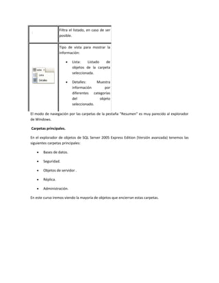 Filtra el listado, en caso de ser
                  posible.

                  Tipo de vista para mostrar la
                  información:

                        •   Lista:   Listado   de
                            objetos de la carpeta
                            seleccionada.

                        •   Detalles:     Muestra
                            información       por
                            diferentes categorías
                            del            objeto
                            seleccionado.

El modo de navegación por las carpetas de la pestaña "Resumen" es muy parecido al explorador
de Windows.

Carpetas principales.

En el explorador de objetos de SQL Server 2005 Express Edition (Versión avanzada) tenemos las
siguientes carpetas principales:

   •   Bases de datos.

   •   Seguridad.

   •   Objetos de servidor .

   •   Réplica.

   •   Administración.

En este curso iremos viendo la mayoría de objetos que encierran estas carpetas.
 