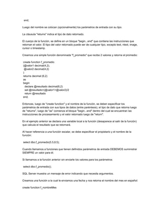 end;

Luego del nombre se colocan (opcionalmente) los parámetros de entrada con su tipo.

La cláusula "returns" indica el tipo de dato retornado.

El cuerpo de la función, se define en un bloque "begin...end" que contiene las instrucciones que
retornan el valor. El tipo del valor retornado puede ser de cualquier tipo, excepto text, ntext, image,
cursor o timestamp.

Creamos una simple función denominada "f_promedio" que recibe 2 valores y retorna el promedio:

create function f_promedio
(@valor1 decimal(4,2),
 @valor2 decimal(4,2)
)
returns decimal (6,2)
as
begin
  declare @resultado decimal(6,2)
  set @resultado=(@valor1+@valor2)/2
  return @resultado
end;

Entonces, luego de "create function" y el nombre de la función, se deben especificar los
parámetros de entrada con sus tipos de datos (entre paréntesis), el tipo de dato que retorna luego
de "returns", luego de "as" comienza el bloque "begin...end" dentro del cual se encuentran las
instrucciones de procesamiento y el valor retornado luego de "return".

En el ejemplo anterior se declara una variable local a la función (desaparece al salir de la función)
que calcula el resultado que se retornará.

Al hacer referencia a una función escalar, se debe especificar el propietario y el nombre de la
función:

select dbo.f_promedio(5.5,8.5);

Cuando llamamos a funciones que tienen definidos parámetros de entrada DEBEMOS suministrar
SIEMPRE un valor para él.

Si llamamos a la función anterior sin enviarle los valores para los parámetros:

select dbo.f_promedio();

SQL Server muestra un mensaje de error indicando que necesita argumentos.

Creamos una función a la cual le enviamos una fecha y nos retorna el nombre del mes en español:

create function f_nombreMes
 