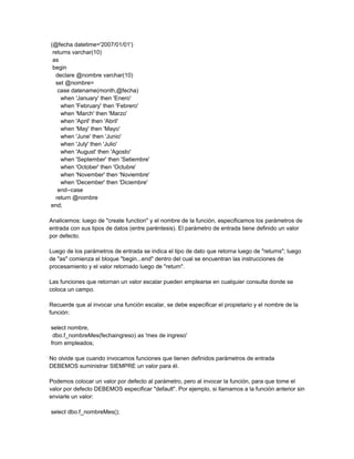 (@fecha datetime='2007/01/01')
 returns varchar(10)
 as
 begin
  declare @nombre varchar(10)
  set @nombre=
   case datename(month,@fecha)
    when 'January' then 'Enero'
    when 'February' then 'Febrero'
    when 'March' then 'Marzo'
    when 'April' then 'Abril'
    when 'May' then 'Mayo'
    when 'June' then 'Junio'
    when 'July' then 'Julio'
    when 'August' then 'Agosto'
    when 'September' then 'Setiembre'
    when 'October' then 'Octubre'
    when 'November' then 'Noviembre'
    when 'December' then 'Diciembre'
   end--case
  return @nombre
end;

Analicemos: luego de "create function" y el nombre de la función, especificamos los parámetros de
entrada con sus tipos de datos (entre paréntesis). El parámetro de entrada tiene definido un valor
por defecto.

Luego de los parámetros de entrada se indica el tipo de dato que retorna luego de "returns"; luego
de "as" comienza el bloque "begin...end" dentro del cual se encuentran las instrucciones de
procesamiento y el valor retornado luego de "return".

Las funciones que retornan un valor escalar pueden emplearse en cualquier consulta donde se
coloca un campo.

Recuerde que al invocar una función escalar, se debe especificar el propietario y el nombre de la
función:

select nombre,
 dbo.f_nombreMes(fechaingreso) as 'mes de ingreso'
from empleados;

No olvide que cuando invocamos funciones que tienen definidos parámetros de entrada
DEBEMOS suministrar SIEMPRE un valor para él.

Podemos colocar un valor por defecto al parámetro, pero al invocar la función, para que tome el
valor por defecto DEBEMOS especificar "default". Por ejemplo, si llamamos a la función anterior sin
enviarle un valor:

select dbo.f_nombreMes();
 