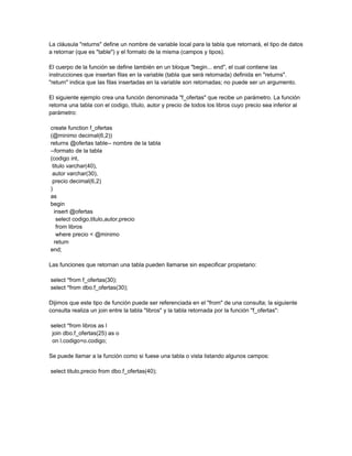 La cláusula "returns" define un nombre de variable local para la tabla que retornará, el tipo de datos
a retornar (que es "table") y el formato de la misma (campos y tipos).

El cuerpo de la función se define también en un bloque "begin... end", el cual contiene las
instrucciones que insertan filas en la variable (tabla que será retornada) definida en "returns".
"return" indica que las filas insertadas en la variable son retornadas; no puede ser un argumento.

El siguiente ejemplo crea una función denominada "f_ofertas" que recibe un parámetro. La función
retorna una tabla con el codigo, título, autor y precio de todos los libros cuyo precio sea inferior al
parámetro:

create function f_ofertas
(@minimo decimal(6,2))
returns @ofertas table-- nombre de la tabla
--formato de la tabla
(codigo int,
 titulo varchar(40),
 autor varchar(30),
 precio decimal(6,2)
)
as
begin
  insert @ofertas
   select codigo,titulo,autor,precio
   from libros
   where precio < @minimo
  return
end;

Las funciones que retornan una tabla pueden llamarse sin especificar propietario:

select *from f_ofertas(30);
select *from dbo.f_ofertas(30);

Dijimos que este tipo de función puede ser referenciada en el "from" de una consulta; la siguiente
consulta realiza un join entre la tabla "libros" y la tabla retornada por la función "f_ofertas":

select *from libros as l
 join dbo.f_ofertas(25) as o
 on l.codigo=o.codigo;

Se puede llamar a la función como si fuese una tabla o vista listando algunos campos:

select titulo,precio from dbo.f_ofertas(40);
 