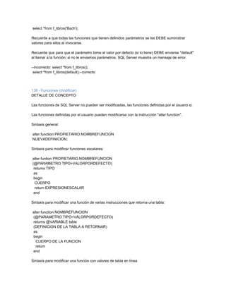 select *from f_libros('Bach');

Recuerde a que todas las funciones que tienen definidos parámetros se les DEBE suministrar
valores para ellos al invocarse.

Recuerde que para que el parámetro tome el valor por defecto (si lo tiene) DEBE enviarse "default"
al llamar a la función; si no le enviamos parámetros, SQL Server muestra un mensaje de error.

--incorrecto: select *from f_libros();
 select *from f_libros(default);--correcto



138 - Funciones (modificar)
DETALLE DE CONCEPTO

Las funciones de SQL Server no pueden ser modificadas, las funciones definidas por el usuario si.

Las funciones definidas por el usuario pueden modificarse con la instrucción "alter function".

Sintaxis general:

alter function PROPIETARIO.NOMBREFUNCION
NUEVADEFINICION;

Sintaxis para modificar funciones escalares:

alter funtion PROPIETARIO.NOMBREFUNCION
(@PARAMETRO TIPO=VALORPORDEFECTO)
 returns TIPO
 as
 begin
  CUERPO
  return EXPRESIONESCALAR
 end

Sintaxis para modificar una función de varias instrucciones que retorna una tabla:

alter function NOMBREFUNCION
(@PARAMETRO TIPO=VALORPORDEFECTO)
returns @VARIABLE table
(DEFINICION DE LA TABLA A RETORNAR)
as
begin
  CUERPO DE LA FUNCION
  return
end

Sintaxis para modificar una función con valores de tabla en línea
 