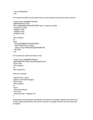 return EXPRESION
 end

En funciones de tabla de varias sentencias se coloca luego del formato de la tabla a retornar:

create function NOMBREFUNCION
(@PARAMETRO TIPO)
returns @NOMBRETABLARETORNO table-- nombre de la tabla
--formato de la tabla
(CAMPO1 TIPO,
 CAMPO2 TIPO,
 CAMPO3 TIPO
)
with encryption
as
begin
  insert @NOMBRETABLARETORNO
   select CAMPOS from TABLA
    where campo OPERADOR @PARAMETRO
  RETURN
end

En funciones con valores de tabla en línea:

create function NOMBREFUNCION
(@PARAMETRO TIPO=VALORPORDEFECTO)
returns table
with encryption
as
return (SELECT);

Veamos un ejemplo:

create function f_libros
(@autor varchar(30)='Borges')
returns table
with encryption
as
return (
 select titulo,editorial
 from libros
 where autor like '%'+@autor+'%'
);

Si ejecutamos el procedimiento almacenado del sistema "sp_helptext" seguido del nombre de la
función creada anteriormente, SQL Server mostrará un mensaje indicando que tal función está
encriptada.
 