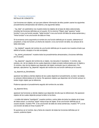 140 - Funciones (información)
DETALLE DE CONCEPTO

Las funciones son objetos, así que para obtener información de ellos pueden usarse los siguientes
procedimientos almacenados del sistema y las siguientes tablas:

- "sp_help": sin parámetros nos muestra todos los objetos de la base de datos seleccionada,
incluidas las funciones definidas por el usuario. En la columna "Object_type" aparece "scalar
function" si es una función escalar, "table function" si es una función de tabla de varias sentencias y
"inline function" si es una función de tabla en línea.

Si le enviamos como argumento el nombre de una función definida por el usuario, obtenemos el
propietario, el tipo de función y la fecha de creación; si es una función de tabla, los campos de la
tabla retornada.

- "sp_helptext": seguido del nombre de una función definida por el usuario nos muestra el texto que
define la función, excepto si ha sido encriptado.

- "sp_stored_procedures": muestra todos los procedimientos almacenados y funciones definidas
por el usuario.

- "sp_depends": seguido del nombre de un objeto, nos devuelve 2 resultados: 1) nombre, tipo,
campos, etc. de los objetos de los cuales depende el objeto enviado (referenciados por el objeto) y
2) nombre y tipo de los objetos que dependen del objeto nombrado (que lo referencian). Por
ejemplo, ejecutamos "sp_depends" seguido del nombre de una función definida por el usuario:

sp_depends pa_libroslistado;

aparecen las tablas (y demás objetos) de las cuales depende el procedimiento, es decir, las tablas
(y campos) referenciadas en la misma. No aparecen objetos que dependan de la función porque no
existe ningún objeto que la referencie.

Podemos ejecutar el procedimiento seguido del nombre de una tabla:

sp_depends libros;

aparecen las funciones (y demás objetos) que dependen de ella (que la referencian). No aparecen
objetos de los cuales depende porque la tabla no los tiene.

- La tabla del sistema "sysobjects": muestra nombre y varios datos de todos los objetos de la base
de datos actual. La columna "xtype" indica el tipo de objeto. Si es una función definida por el
usuario escalar, muestra "FN", si es una función de tabla de varias sentencias, muestra "TF" y si es
una función de tabla en linea muestra "IF".

Si queremos ver el nombre, tipo y fecha de creación de todas las funciones definidas por el
usuario, podemos tipear:
 