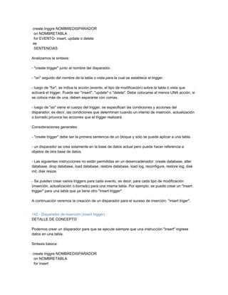 create triggre NOMBREDISPARADOR
 on NOMBRETABLA
 for EVENTO- insert, update o delete
as
 SENTENCIAS

Analizamos la sintaxis:

- "create trigger" junto al nombre del disparador.

- "on" seguido del nombre de la tabla o vista para la cual se establece el trigger.

- luego de "for", se indica la acción (evento, el tipo de modificación) sobre la tabla o vista que
activará el trigger. Puede ser "insert", "update" o "delete". Debe colocarse al menos UNA acción, si
se coloca más de una, deben separarse con comas.

- luego de "as" viene el cuerpo del trigger, se especifican las condiciones y acciones del
disparador; es decir, las condiciones que determinan cuando un intento de inserción, actualización
o borrado provoca las acciones que el trigger realizará.

Consideraciones generales:

- "create trigger" debe ser la primera sentencia de un bloque y sólo se puede aplicar a una tabla.

- un disparador se crea solamente en la base de datos actual pero puede hacer referencia a
objetos de otra base de datos.

- Las siguientes instrucciones no están permitidas en un desencadenador: create database, alter
database, drop database, load database, restore database, load log, reconfigure, restore log, disk
init, disk resize.

- Se pueden crear varios triggers para cada evento, es decir, para cada tipo de modificación
(inserción, actualización o borrado) para una misma tabla. Por ejemplo, se puede crear un "insert
trigger" para una tabla que ya tiene otro "insert trigger".

A continuación veremos la creación de un disparador para el suceso de inserción: "insert triger".


142 - Disparador de inserción (insert trigger)
DETALLE DE CONCEPTO

Podemos crear un disparador para que se ejecute siempre que una instrucción "insert" ingrese
datos en una tabla.

Sintaxis básica:

create triggre NOMBREDISPARADOR
 on NOMBRETABLA
 for insert
 