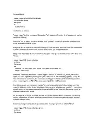 Sintaxis básica:

create triggre NOMBREDISPARADOR
 on NOMBRETABLA
 for update
as
  SENTENCIAS

Analizamos la sintaxis:

"create trigger" junto al nombre del disparador; "on" seguido del nombre de la tabla para la cual se
establece el trigger.

Luego de "for" se coloca el evento (en este caso "update"), lo que indica que las actualizaciones
sobre la tabla activarán el trigger.

Luego de "as" se especifican las condiciones y acciones, es decir, las condiciones que determinan
cuando un intento de modificación provoca las acciones que el trigger realizará.

El siguiente disparador de actualización se crea para evitar que se modifiquen los datos de la tabla
"libros":

create trigger DIS_libros_actualizar
 on libros
 for update
 as
  raiserror('Los datos de la tabla "libros" no pueden modificarse', 10, 1)
  rollback transaction

Entonces, creamos el disparador ("create trigger") dándole un nombre ("DI_libros_actualizar")
sobre una tabla específica ("libros") para ("for") el suceso de actualización ("update"). Luego de
"as" colocamos las sentencias, las acciones que el trigger realizará cuando se intente actualizar
uno o varios registros en "libros" (en este caso, impedir las modificaciones).

Cuando se ejecuta una instrucción "update" en una tabla que tiene definido un disparador, los
registros originales (antes de ser actualizados) se mueven a la tabla virtual "deleted" y los registros
actualizados (con los nuevos valores) se copian a la tabla virtual "inserted". Dentro del trigger se
puede acceder a estas tablas.

En el cuerpo de un trigger se puede emplear la función "update(campo)" que recibe un campo y
retorna verdadero si el evento involucra actualizaciones (o inserciones) en ese campo; en caso
contrario retorna "false".

Creamos un disparador que evite que se actualice el campo "precio" de la tabla "libros":

create trigger DIS_libros_actualizar_precio
 on libros
 for update
 