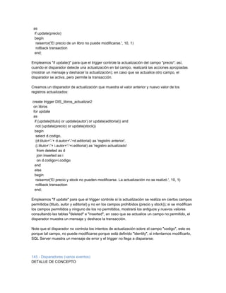 as
  if update(precio)
  begin
   raiserror('El precio de un libro no puede modificarse.', 10, 1)
   rollback transaction
  end;

Empleamos "if update()" para que el trigger controle la actualización del campo "precio"; así,
cuando el disparador detecte una actualización en tal campo, realizará las acciones apropiadas
(mostrar un mensaje y deshacer la actualización); en caso que se actualice otro campo, el
disparador se activa, pero permite la transacción.

Creamos un disparador de actualización que muestra el valor anterior y nuevo valor de los
registros actualizados:

create trigger DIS_libros_actualizar2
 on libros
 for update
 as
  if (update(titulo) or update(autor) or update(editorial)) and
   not (update(precio) or update(stock))
  begin
   select d.codigo,
   (d.titulo+'-'+ d.autor+'-'+d.editorial) as 'registro anterior',
   (i.titulo+'-'+ i.autor+'-'+i.editorial) as 'registro actualizado'
    from deleted as d
    join inserted as i
    on d.codigo=i.codigo
  end
  else
  begin
   raiserror('El precio y stock no pueden modificarse. La actualización no se realizó.', 10, 1)
   rollback transaction
  end;

Empleamos "if update" para que el trigger controle si la actualización se realiza en ciertos campos
permitidos (titulo, autor y editorial) y no en los campos prohibidos (precio y stock)); si se modifican
los campos permitidos y ninguno de los no permitidos, mostrará los antiguos y nuevos valores
consultando las tablas "deleted" e "inserted", en caso que se actualice un campo no permitido, el
disparador muestra un mensaje y deshace la transacción.

Note que el disparador no controla los intentos de actualización sobre el campo "codigo", esto es
porque tal campo, no puede modificarse porque está definido "identity", si intentamos modificarlo,
SQL Server muestra un mensaje de error y el trigger no llega a dispararse.



145 - Disparadores (varios eventos)
DETALLE DE CONCEPTO
 
