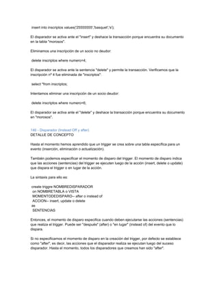 insert into inscriptos values('25555555','basquet','s');

El disparador se activa ante el "insert" y deshace la transacción porque encuentra su documento
en la tabla "morosos".

Eliminamos una inscripción de un socio no deudor:

delete inscriptos where numero=4;

El disparador se activa ante la sentencia "delete" y permite la transacción. Verificamos que la
inscripción nº 4 fue eliminada de "inscriptos":

select *from inscriptos;

Intentamos eliminar una inscripción de un socio deudor:

delete inscriptos where numero=6;

El disparador se activa ante el "delete" y deshace la transacción porque encuentra su documento
en "morosos".


146 - Disparador (Instead Off y after)
DETALLE DE CONCEPTO

Hasta el momento hemos aprendido que un trigger se crea sobre una tabla específica para un
evento (inserción, eliminación o actualización).

También podemos especificar el momento de disparo del trigger. El momento de disparo indica
que las acciones (sentencias) del trigger se ejecuten luego de la acción (insert, delete o update)
que dispara el trigger o en lugar de la acción.

La sintaxis para ello es:

create triggre NOMBREDISPARADOR
 on NOMBRETABLA o VISTA
 MOMENTODEDISPARO-- after o instead of
 ACCION-- insert, update o delete
as
 SENTENCIAS

Entonces, el momento de disparo especifica cuando deben ejecutarse las acciones (sentencias)
que realiza el trigger. Puede ser "después" (after) o "en lugar" (instead of) del evento que lo
dispara.

Si no especificamos el momento de disparo en la creación del trigger, por defecto se establece
como "after", es decir, las acciones que el disparador realiza se ejecutan luego del suceso
disparador. Hasta el momento, todos los disparadores que creamos han sido "after".
 