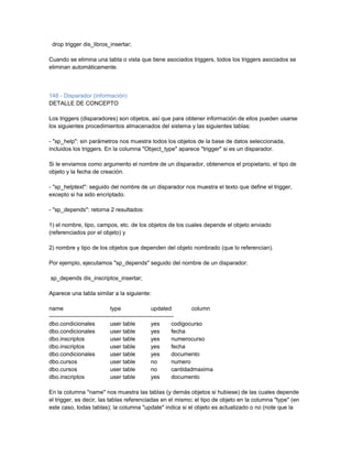 drop trigger dis_libros_insertar;

Cuando se elimina una tabla o vista que tiene asociados triggers, todos los triggers asociados se
eliminan automáticamente.



148 - Disparador (información)
DETALLE DE CONCEPTO

Los triggers (disparadores) son objetos, así que para obtener información de ellos pueden usarse
los siguientes procedimientos almacenados del sistema y las siguientes tablas:

- "sp_help": sin parámetros nos muestra todos los objetos de la base de datos seleccionada,
incluidos los triggers. En la columna "Object_type" aparece "trigger" si es un disparador.

Si le enviamos como argumento el nombre de un disparador, obtenemos el propietario, el tipo de
objeto y la fecha de creación.

- "sp_helptext": seguido del nombre de un disparador nos muestra el texto que define el trigger,
excepto si ha sido encriptado.

- "sp_depends": retorna 2 resultados:

1) el nombre, tipo, campos, etc. de los objetos de los cuales depende el objeto enviado
(referenciados por el objeto) y

2) nombre y tipo de los objetos que dependen del objeto nombrado (que lo referencian).

Por ejemplo, ejecutamos "sp_depends" seguido del nombre de un disparador:

sp_depends dis_inscriptos_insertar;

Aparece una tabla similar a la siguiente:

name                            type                 updated            column
-----------------------------------------------------------------
dbo.condicionales               user table           yes        codigocurso
dbo.condicionales               user table           yes        fecha
dbo.inscriptos                  user table           yes        numerocurso
dbo.inscriptos                  user table           yes        fecha
dbo.condicionales               user table           yes        documento
dbo.cursos                      user table           no         numero
dbo.cursos                      user table           no         cantidadmaxima
dbo.inscriptos                  user table           yes        documento

En la columna "name" nos muestra las tablas (y demás objetos si hubiese) de las cuales depende
el trigger, es decir, las tablas referenciadas en el mismo; el tipo de objeto en la columna "type" (en
este caso, todas tablas); la columna "update" indica si el objeto es actualizado o no (note que la
 