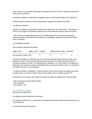 tabla "cursos" no se actualiza, solamente se consulta); la columna "column" muestra el nombre del
campo que se referencia.

No aparecen objetos que dependen del trigger porque no existe ningún objeto que lo referencie.

También podemos ejecutar el mismo procedimiento seguido del nombre de una tabla:

sp_depends inscriptos;

aparecen los objetos que dependen de ella (que la referencian). En este ejemplo: 1 solo objeto, su
nombre y tipo (trigger). No aparecen objetos de los cuales depende porque la tabla no los tiene.

- Para conocer los disparadores que hay en una tabla específica y sus acciones respectivas,
podemos ejecutar el procedimiento del sistema "sp_helptrigger" seguido del nombre de la tabla o
vista. Por ejemplo:

sp_helptrigger inscriptos;

Nos muestra la siguiente información:

trigger_name                    trigger_owner isupdate                    isdelete isinsert isafter isinsteadof
------------------------------------------------------------------------------------------------------------
dis_inscriptos_insertar dbo                          0                    0                     1            0    1

El nombre del trigger, su propietario; en las 3 columnas siguientes indica para qué evento se ha
definido (un valor 1 indica que está definido para tal evento); las 2 últimas columnas indican el
momento de disparo (un valor 1 se interpreta como verdadero y un 0 como falso). En el ejemplo, el
disparador "dis_inscriptos_insertar" está definido para el evento de inserción (valor 1 en "isinsert") y
es "instead of" (valor 1 en "isinsteadof").

- La tabla del sistema "sysobjects": muestra nombre y varios datos de todos los objetos de la base
de datos actual. La columna "xtype" indica el tipo de objeto. Si es un trigger muestra "TR".

Si queremos ver el nombre, tipo y fecha de creación de todos los disparadores, podemos tipear:

select name,xtype as tipo,crdate as fecha
 from sysobjects
 where xtype = 'TR';


149 - Disparador (modificar)
DETALLE DE CONCEPTO

Los triggers pueden modificarse y eliminarse.

Al modificar la definición de un disparador se reemplaza la definición existente del disparador por la
nueva definición.

La sintaxis general es la siguiente:
 