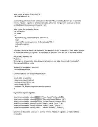 alter trigger NOMBREDISPARADOR
NUEVADEFINICION;

Asumiendo que hemos creado un disparador llamado "dis_empleados_borrar" que no permitía
eliminar más de 1 registro de la tabla empleados; alteramos el disparador, para que cambia la
cantidad de eliminaciones permitidas de 1 a 3:

alter trigger dis_empleados_borrar
on empleados
for delete
as
 if (select count(*) from deleted)>3--antes era 1
 begin
  raiserror('No puede borrar mas de 3 empleados',16, 1)
  rollback transaction
 end;

Se puede cambiar el evento del disparador. Por ejemplo, si creó un disparador para "insert" y luego
se modifica el evento por "update", el disparador se ejecutará cada vez que se actualice la tabla.

PROBLEMA RESUELTO
Problema:
Una empresa almacena los datos de sus empleados en una tabla denominada "empleados".
Eliminamos la tabla si existe:

if object_id('empleados') is not null
 drop table empleados;

Creamos la tabla, con la siguiente estructura:

create table empleados(
 documento char(8) not null,
 nombre varchar(30) not null,
 domicilio varchar(30),
 constraint PK_empleados primary key(documento),
);

Ingresamos algunos registros:

insert into empleados values('22000000','Ana Acosta','Avellaneda 56');
insert into empleados values('23000000','Bernardo Bustos','Bulnes 188');
insert into empleados values('24000000','Carlos Caseres','Caseros 364');
insert into empleados values('25555555','Diana Duarte','Colon 1234');
insert into empleados values('26666666','Diana Duarte','Colon 897');
insert into empleados values('27777777','Matilda Morales','Colon 542');

Creamos un disparador para que no permita eliminar más de un registro a la vez de la tabla
empleados:
 