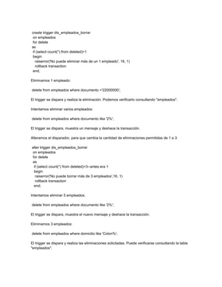 create trigger dis_empleados_borrar
 on empleados
 for delete
as
 if (select count(*) from deleted)>1
 begin
   raiserror('No puede eliminar más de un 1 empleado', 16, 1)
   rollback transaction
 end;

Eliminamos 1 empleado:

delete from empleados where documento ='22000000';

El trigger se dispara y realiza la eliminación. Podemos verificarlo consultando "empleados".

Intentamos eliminar varios empleados:

delete from empleados where documento like '2%';

El trigger se dispara, muestra un mensaje y deshace la transacción.

Alteramos el disparador, para que cambia la cantidad de eliminaciones permitidas de 1 a 3:

alter trigger dis_empleados_borrar
on empleados
for delete
as
 if (select count(*) from deleted)>3--antes era 1
 begin
  raiserror('No puede borrar más de 3 empleados',16, 1)
  rollback transaction
 end;

Intentamos eliminar 5 empleados:

delete from empleados where documento like '2%';

El trigger se dispara, muestra el nuevo mensaje y deshace la transacción.

Eliminamos 3 empleados:

delete from empleados where domicilio like 'Colon%';

El trigger se dispara y realiza las eliminaciones solicitadas. Puede verificarse consultando la tabla
"empleados".
 