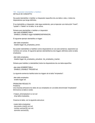 150 - disparador (deshabilitar y habilitar)
DETALLE DE CONCEPTO

Se puede deshabilitar o habilitar un disparador específico de una tabla o vista, o todos los
disparadores que tenga definidos.

Si se deshabilita un disparador, éste sigue existiendo, pero al ejecutar una instrucción "insert",
"update" o "delete" en la tabla, no se activa.

Sintaxis para deshabilitar o habilitar un disparador:
alter table NOMBRETABLA
 ENABLE | DISABLE trigger NOMBREDISPARADOR;

El siguiente ejemplo deshabilita un trigger:

alter table empleados
disable trigger dis_empleados_borrar;

Se pueden deshabilitar (o habilitar) varios disparadores en una sola sentencia, separando sus
nombres con comas. El siguiente ejemplo deshabilitamos dos triggers definidos sobre la tabla
empleados:

alter table empleados
disable trigger dis_empleados_actualizar, dis_empleados_insertar;

Sintaxis para habilitar (o deshabilitar) todos los disparadores de una tabla específica:

alter table NOMBRETABLA
ENABLE | DISABLE TRIGGER all;

La siguiente sentencia habilita todos los triggers de la tabla "empleados":

alter table empleados
enable trigger all;

PROBLEMA RESUELTO
Problema:
Una empresa almacena los datos de sus empleados en una tabla denominada "empleados".
Eliminamos la tabla si existe:

if object_id('empleados') is not null
 drop table empleados;

Creamos la tabla, con la siguiente estructura:

create table empleados(
 documento char(8) not null,
 nombre varchar(30) not null,
 domicilio varchar(30),
 