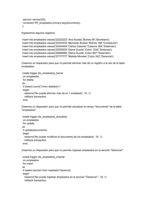 seccion varchar(20),
 constraint PK_empleados primary key(documento),
);

Ingresamos algunos registros:

insert into empleados values('22222222','Ana Acosta','Bulnes 56','Secretaria');
insert into empleados values('23333333','Bernardo Bustos','Bulnes 188','Contaduria');
insert into empleados values('24444444','Carlos Caseres','Caseros 364','Sistemas');
insert into empleados values('25555555','Diana Duarte','Colon 1234','Sistemas');
insert into empleados values('26666666','Diana Duarte','Colon 897','Sistemas');
insert into empleados values('27777777','Matilda Morales','Colon 542','Gerencia');

Creamos un disparador para que no permita eliminar más de un registro a la vez de la tabla
empleados:

create trigger dis_empleados_borrar
 on empleados
 for delete
as
 if (select count(*) from deleted)>1
 begin
   raiserror('No puede eliminar más de un 1 empleado', 16, 1)
   rollback transaction
 end;

Creamos un disparador para que no permita actualizar el campo "documento" de la tabla
"empleados":

create trigger dis_empleados_actualizar
 on empleados
 for update
as
 if update(documento)
 begin
   raiserror('No puede modificar el documento de los empleados', 16, 1)
   rollback transaction
 end;

Creamos un disparador para que no permita ingresar empleados en la sección "Gerencia":

create trigger dis_empleados_insertar
 on empleados
 for insert
as
 if (select seccion from inserted)='Gerencia'
 begin
   raiserror('No puede ingresar empleados en la sección "Gerencia".', 16, 1)
   rollback transaction
 