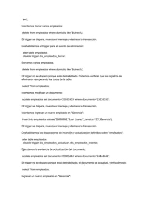 end;

Intentamos borrar varios empleados:

delete from empleados where domicilio like 'Bulnes%';

El trigger se dispara, muestra el mensaje y deshace la transacción.

Deshabilitamos el trigger para el evento de eliminación:

 alter table empleados
 disable trigger dis_empleados_borrar;

Borramos varios empleados:

delete from empleados where domicilio like 'Bulnes%';

El trigger no se disparó porque está deshabilitado. Podemos verificar que los registros de
eliminaron recuperando los datos de la tabla:

select *from empleados;

Intentamos modificar un documento:

update empleados set documento='23030303' where documento='23333333';

El trigger se dispara, muestra el mensaje y deshace la transacción.

Intentamos ingresar un nuevo empleado en "Gerencia":

insert into empleados values('28888888','Juan Juarez','Jamaica 123','Gerencia');

El trigger se dispara, muestra el mensaje y deshace la transacción.

Deshabilitamos los disparadores de inserción y actualización definidos sobre "empleados":

alter table empleados
disable trigger dis_empleados_actualizar, dis_empleados_insertar;

Ejecutamos la sentencia de actualización del documento:

update empleados set documento='20000444' where documento='24444444';

El trigger no se dispara porque está deshabilitado, el documento se actualizó. verifiquémoslo:

select *from empleados;

Ingresar un nuevo empleado en "Gerencia":
 