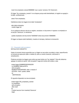 insert into empleados values('28888888','Juan Juarez','Jamaica 123','Gerencia');

El trigger "dis_empleados_insertar" no se dispara porque está deshabilitado, el registro se agregó a
la tabla. verifiquémoslo:

select *from empleados;

Habilitamos todos los triggers de la tabla "empleados":

alter table empleados
enable trigger all;

Ya no podemos eliminar más de un registro, actualizar un documento ni ingresar un empleado en
la sección "Gerencia"; lo intentamos:

update empleados set documento='30000000' where documento='28888888';

El trigger se dispara (está habilitado), muestra el mensaje y deshace la transacción.




151 - Disparador (with encryption)
DETALLE DE CONCEPTO

Hasta el momento hemos aprendido que un trigger se crea sobre una tabla (o vista), especificando
el momento de ejecución (after o instead of), para un evento (inserción, eliminación o
actualización).

Podemos encriptar los triggers para evitar que sean leídos con "sp_helptext". Para ello debemos
agregar al crearlos la opción "with encryption" luego del nombre de la tabla o vista:

create triggre NOMBREDISPARADOR
 on NOMBRETABLAoVISTA
 with encryption
 MOMENTODEDISPARO--after o instead of
 ACCION-- insert, update, delete
 as
  SENTENCIAS

El siguiente disparador se crea encriptado:

create trigger DIS_empleados_insertar
 on empleados
 with encryption
 after insert
as
 if (select seccion from inserted)='Gerencia'
 begin
 
