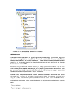 1.3 Instalación y configuración del entorno operativo.

Estructura física

Una base de datos se almacena en varios ficheros o archivos en disco. Como mínimo tendremos
dos ficheros que explicaremos más adelante. Tenemos la posibilidad de almacenar estos ficheros
en discos que no estén ni tan siquiera formateados o que no tengan una partición hecha, pero este
método no es el más aconsejable. Es más razonable almacenar estos archivos en un disco ya
formateado, con formato NTFS.

En empresas cuyo volumen de datos es altísimo y el trabajo que se realiza sobre la base de datos
soporta una actividad elevada, se almacenan los archivos en grupos de discos denominados RAID
por hardware. Este método mejora considerablemente el rendimiento, y nos asegura que en caso
de fallos inesperados no perdamos esa valiosa información.

Como es lógico, nosotros para realizar nuestros ejemplos, no vamos a basarnos en esta tipo de
estructuras de hardware, lo almacenaremos en nuestro disco duro, aunque veremos como
asegurar nuestros datos mediante planes de mantenimiento con copias de seguridad automáticas.

Como hemos mencionado, como mínimo tendremos dos archivos donde almacenar la base de
datos:

· Archivo de datos.

· Archivo de registro de transacciones.
 