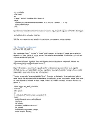 on empleados
after insert
as
if (select seccion from inserted)='Gerencia'
begin
  raiserror('No puede ingresar empleados en la sección "Gerencia".', 16, 1)
  rollback transaction
end;

Ejecutamos el procedimiento almacenado del sistema "sp_helptext" seguido del nombre del trigger:

sp_helptext dis_empleados_insertar;

SQL Server nos permite ver la definición del trigger porque ya no está encriptado.



152 - Disparador (condicionales)
DETALLE DE CONCEPTO

Una instrucción "insert", "update" o "delete" que invoque a un disparador puede afectar a varios
registros. En tales casos, un trigger rechaza o acepta cada transacción de modificación como una
totalidad. Podemos optar por:

1) procesar todos los registros: todos los registros afectados deberán cumplir los criterios del
disparador para que se produzca la acción, o

2) permitir acciones condicionales: puede definir un disparador que controle si cada registro
afectado cumple con la condición; si algún registro no la cumple, la acción no se produce para tal
registro pero si para los demás que si la cumplen.

Veamos un ejemplo. Tenemos la tabla "libros". Creamos un disparador de actualización sobre la
tabla "libros". Se permite actualizar el stock de varios libros a la vez; pero ningún "stock" debe tener
un valor negativo. Entonces, si algún "stock" queda con un valor negativo, no debe cambiar, los
demás si:

create trigger dis_libros_actualizar
on libros
after update
as
 if exists (select *from inserted where stock<0)
 begin
  update libros set stock=deleted.stock
  from libros
  join deleted
  on deleted.codigo=libros.codigo
  join inserted
  on inserted.codigo=libros.codigo
  where inserted.stock<0;
 