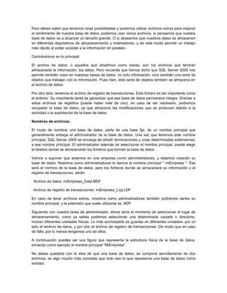 Pero debes saber que tenemos otras posibilidades y podemos utilizar archivos extras para mejorar
el rendimiento de nuestra base de datos, podemos usar varios archivos, si pensamos que nuestra
base de datos va a alcanzar un tamaño grande. O si deseamos que nuestros datos se almacenen
en diferentes dispositivos de almacenamiento u ordenadores, y de este modo permitir un trabajo
más rápido al poder acceder a la información en paralelo.

Centrándonos en lo principal:

El archivo de datos, o aquellos que añadimos como extras, son los archivos que tendrán
almacenada la información, los datos. Pero recuerda que hemos dicho que SQL Server 2005 nos
permite también crear en nuestras bases de datos, no sólo información, sino también una serie de
objetos que trabajan con la información. Pues bien, esta serie de objetos también se almacena en
el archivo de datos.

Por otro lado, tenemos el archivo de registro de transacciones. Este fichero es tan importante como
el anterior. Su importante tarea es garantizar que esa base de datos permanece integra. Gracias a
estos archivos de registros (puede haber más de uno), en caso de ser necesario, podremos
recuperar la base de datos, ya que almacena las modificaciones que se producen debido a la
actividad o la explotación de la base de datos.

Nombres de archivos.

El modo de nombrar una base de datos, parte de una base fija, de un nombre principal que
generalmente entrega el administrador de la base de datos. Una vez que tenemos este nombre
principal, SQL Server 2005 se encarga de añadir terminaciones y unas determinadas extensiones,
a ese nombre principal. El administrador además de seleccionar el nombre principal, puede elegir
el destino donde se almacenarán los ficheros que forman la base de datos.

Vamos a suponer que estamos en una empresa como administradores, y estamos creando su
base de datos. Nosotros como administradores le damos el nombre principal " miEmpresa ". Ese
será el nombre de la base de datos, pero los ficheros donde se almacenará su información y el
registro de transacciones, serán:

· Archivo de datos: miEmpresa_Data.MDF

· Archivo de registro de transacciones: miEmpresa_Log.LDF

En caso de tener archivos extras, nosotros como administradores también podremos darles su
nombre principal, y la extensión que suele utilizarse es .NDF

Siguiendo con nuestra tarea de administrador, ahora sería el momento de seleccionar el lugar de
almacenamiento, como ya sabes podemos seleccionar una determinada carpeta o directorio,
incluso diferentes unidades físicas. Lo más aconsejable es guardar en diferentes unidades, por un
lado el archivo de datos, y por otro el archivo de registro de transacciones. De modo que en caso
de fallo, por lo menos tengamos uno de ellos.

A continuación puedes ver una figura que representa la estructura física de la base de datos,
tomando como ejemplo el nombre principal "MiEmpresa".

No debes quedarte con la idea de que una base de datos, se compone sencillamente de dos
archivos, es algo mucho más completo que todo eso lo que representa una base de datos como
entidad.
 