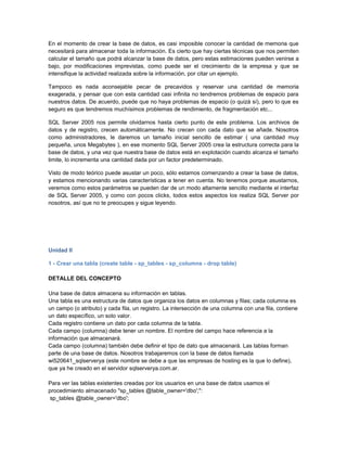 En el momento de crear la base de datos, es casi imposible conocer la cantidad de memoria que
necesitará para almacenar toda la información. Es cierto que hay ciertas técnicas que nos permiten
calcular el tamaño que podrá alcanzar la base de datos, pero estas estimaciones pueden venirse a
bajo, por modificaciones imprevistas, como puede ser el crecimiento de la empresa y que se
intensifique la actividad realizada sobre la información, por citar un ejemplo.

Tampoco es nada aconsejable pecar de precavidos y reservar una cantidad de memoria
exagerada, y pensar que con esta cantidad casi infinita no tendremos problemas de espacio para
nuestros datos. De acuerdo, puede que no haya problemas de espacio (o quizá sí), pero lo que es
seguro es que tendremos muchísimos problemas de rendimiento, de fragmentación etc...

SQL Server 2005 nos permite olvidarnos hasta cierto punto de este problema. Los archivos de
datos y de registro, crecen automáticamente. No crecen con cada dato que se añade. Nosotros
como administradores, le daremos un tamaño inicial sencillo de estimar ( una cantidad muy
pequeña, unos Megabytes ), en ese momento SQL Server 2005 crea la estructura correcta para la
base de datos, y una vez que nuestra base de datos está en explotación cuando alcanza el tamaño
limite, lo incrementa una cantidad dada por un factor predeterminado.

Visto de modo teórico puede asustar un poco, sólo estamos comenzando a crear la base de datos,
y estamos mencionando varias características a tener en cuenta. No tenemos porque asustarnos,
veremos como estos parámetros se pueden dar de un modo altamente sencillo mediante el interfaz
de SQL Server 2005, y como con pocos clicks, todos estos aspectos los realiza SQL Server por
nosotros, así que no te preocupes y sigue leyendo.




Unidad II

1 - Crear una tabla (create table - sp_tables - sp_columns - drop table)

DETALLE DEL CONCEPTO

Una base de datos almacena su información en tablas.
Una tabla es una estructura de datos que organiza los datos en columnas y filas; cada columna es
un campo (o atributo) y cada fila, un registro. La intersección de una columna con una fila, contiene
un dato específico, un solo valor.
Cada registro contiene un dato por cada columna de la tabla.
Cada campo (columna) debe tener un nombre. El nombre del campo hace referencia a la
información que almacenará.
Cada campo (columna) también debe definir el tipo de dato que almacenará. Las tablas forman
parte de una base de datos. Nosotros trabajaremos con la base de datos llamada
wi520641_sqlserverya (este nombre se debe a que las empresas de hosting es la que lo define),
que ya he creado en el servidor sqlserverya.com.ar.

Para ver las tablas existentes creadas por los usuarios en una base de datos usamos el
procedimiento almacenado "sp_tables @table_owner='dbo';":
 sp_tables @table_owner='dbo';
 