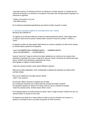 drop table usuarios; Si intentamos eliminar una tabla que no existe, aparece un mensaje de error
indicando tal situación y la sentencia no se ejecuta. Para evitar este mensaje podemos agregar a la
instrucción lo siguiente:

if object_id('usuarios') is not null
 drop table usuarios;

En la sentencia precedente especificamos que elimine la tabla "usuarios" si existe.


2 - Insertar y recuperar registros de una tabla (insert into - select)
DETALLE DE CONCEPTO

Un registro es una fila de la tabla que contiene los datos propiamente dichos. Cada registro tiene
un dato por cada columna (campo). Nuestra tabla "usuarios" consta de 2 campos, "nombre" y
"clave".

Al ingresar los datos de cada registro debe tenerse en cuenta la cantidad y el orden de los campos.
La sintaxis básica y general es la siguiente:

insert into NOMBRETABLA (NOMBRECAMPO1, ..., NOMBRECAMPOn)
values (VALORCAMPO1, ..., VALORCAMPOn);

Usamos "insert into", luego el nombre de la tabla, detallamos los nombres de los campos entre
paréntesis y separados por comas y luego de la cláusula "values" colocamos los valores para cada
campo, también entre paréntesis y separados por comas.
Para agregar un registro a la tabla tipeamos:

insert into usuarios (nombre, clave) values ('Mariano','payaso');

Note que los datos ingresados, como corresponden a cadenas de caracteres se colocan entre
comillas simples.

Para ver los registros de una tabla usamos "select":
select * from usuarios;

El comando "select" recupera los registros de una tabla.
Con el asterisco indicamos que muestre todos los campos de la tabla "usuarios".
Es importante ingresar los valores en el mismo orden en que se nombran los campos:
insert into usuarios (clave, nombre) values ('River','Juan');

En el ejemplo anterior se nombra primero el campo "clave" y luego el campo "nombre" por eso, los
valores también se colocan en ese orden.

Si ingresamos los datos en un orden distinto al orden en que se nombraron los campos, no
aparece un mensaje de error y los datos se guardan de modo incorrecto.
 
