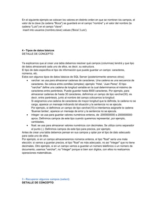 En el siguiente ejemplo se colocan los valores en distinto orden en que se nombran los campos, el
valor de la clave (la cadena "Boca") se guardará en el campo "nombre" y el valor del nombre (la
cadena "Luis") en el campo "clave":
 insert into usuarios (nombre,clave) values ('Boca','Luis');




4 - Tipos de datos básicos
DETALLE DE CONCEPTO


Ya explicamos que al crear una tabla debemos resolver qué campos (columnas) tendrá y que tipo
de datos almacenará cada uno de ellos, es decir, su estructura.
El tipo de dato especifica el tipo de información que puede guardar un campo: caracteres,
números, etc.
Estos son algunos tipos de datos básicos de SQL Server (posteriormente veremos otros):
     • varchar: se usa para almacenar cadenas de caracteres. Una cadena es una secuencia de
         caracteres. Se coloca entre comillas (simples); ejemplo: 'Hola', 'Juan Perez'. El tipo
         "varchar" define una cadena de longitud variable en la cual determinamos el máximo de
         caracteres entre paréntesis. Puede guardar hasta 8000 caracteres. Por ejemplo, para
         almacenar cadenas de hasta 30 caracteres, definimos un campo de tipo varchar(30), es
         decir, entre paréntesis, junto al nombre del campo colocamos la longitud.
         Si asignamos una cadena de caracteres de mayor longitud que la definida, la cadena no se
         carga, aparece un mensaje indicando tal situación y la sentencia no se ejecuta.
         Por ejemplo, si definimos un campo de tipo varchar(10) e intentamos asignarle la cadena
         'Buenas tardes', aparece un mensaje de error y la sentencia no se ejecuta.
     • integer: se usa para guardar valores numéricos enteros, de -2000000000 a 2000000000
         aprox. Definimos campos de este tipo cuando queremos representar, por ejemplo,
         cantidades.
     • float: se usa para almacenar valores numéricos con decimales. Se utiliza como separador
         el punto (.). Definimos campos de este tipo para precios, por ejemplo.
Antes de crear una tabla debemos pensar en sus campos y optar por el tipo de dato adecuado
para cada uno de ellos.
Por ejemplo, si en un campo almacenaremos números enteros, el tipo "float" sería una mala
elección; si vamos a guardar precios, el tipo "float" es más adecuado, no así "integer" que no tiene
decimales. Otro ejemplo, si en un campo vamos a guardar un número telefónico o un número de
documento, usamos "varchar", no "integer" porque si bien son dígitos, con ellos no realizamos
operaciones matemáticas.




3 - Recuperar algunos campos (select)
DETALLE DE CONCEPTO
 