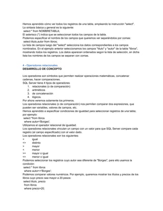 Hemos aprendido cómo ver todos los registros de una tabla, empleando la instrucción "select".
La sintaxis básica y general es la siguiente:
 select * from NOMBRETABLA;
El asterisco (*) indica que se seleccionan todos los campos de la tabla.
Podemos especificar el nombre de los campos que queremos ver separándolos por comas:
 select titulo,autor from libros;
La lista de campos luego del "select" selecciona los datos correspondientes a los campos
nombrados. En el ejemplo anterior seleccionamos los campos "titulo" y "autor" de la tabla "libros",
mostrando todos los registros. Los datos aparecen ordenados según la lista de selección, en dicha
lista los nombres de los campos se separan con comas.


4 - Operadores relacionales
DESARROLLO DE CONCEPTO

Los operadores son símbolos que permiten realizar operaciones matemáticas, concatenar
cadenas, hacer comparaciones.
SQL Server tiene 4 tipos de operadores:
     1. relacionales (o de comparación)
     2. aritméticos
     3. de concatenación
     4. lógicos.
Por ahora veremos solamente los primeros.
Los operadores relacionales (o de comparación) nos permiten comparar dos expresiones, que
pueden ser variables, valores de campos, etc.
Hemos aprendido a especificar condiciones de igualdad para seleccionar registros de una tabla;
por ejemplo:
 select *from libros
  where autor='Borges';
Utilizamos el operador relacional de igualdad.
Los operadores relacionales vinculan un campo con un valor para que SQL Server compare cada
registro (el campo especificado) con el valor dado.
Los operadores relacionales son los siguientes:
=        igual
<>       distinto
>        mayor
<        menor
>=       mayor o igual
<=       menor o igual
Podemos seleccionar los registros cuyo autor sea diferente de "Borges", para ello usamos la
condición:
 select * from libros
  where autor<>'Borges';
Podemos comparar valores numéricos. Por ejemplo, queremos mostrar los títulos y precios de los
libros cuyo precio sea mayor a 20 pesos:
 select titulo, precio
  from libros
  where precio>20;
 