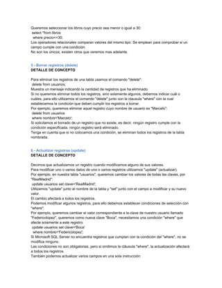 Queremos seleccionar los libros cuyo precio sea menor o igual a 30:
 select *from libros
  where precio<=30;
Los operadores relacionales comparan valores del mismo tipo. Se emplean para comprobar si un
campo cumple con una condición.
No son los únicos, existen otros que veremos mas adelante.


5 - Borrar registros (delete)
DETALLE DE CONCEPTO

Para eliminar los registros de una tabla usamos el comando "delete":
 delete from usuarios;
Muestra un mensaje indicando la cantidad de registros que ha eliminado.
Si no queremos eliminar todos los registros, sino solamente algunos, debemos indicar cuál o
cuáles, para ello utilizamos el comando "delete" junto con la clausula "where" con la cual
establecemos la condición que deben cumplir los registros a borrar.
Por ejemplo, queremos eliminar aquel registro cuyo nombre de usuario es "Marcelo":
 delete from usuarios
 where nombre='Marcelo';
Si solicitamos el borrado de un registro que no existe, es decir, ningún registro cumple con la
condición especificada, ningún registro será eliminado.
Tenga en cuenta que si no colocamos una condición, se eliminan todos los registros de la tabla
nombrada.


6 - Actualizar registros (update)
DETALLE DE CONCEPTO

Decimos que actualizamos un registro cuando modificamos alguno de sus valores.
Para modificar uno o varios datos de uno o varios registros utilizamos "update" (actualizar).
Por ejemplo, en nuestra tabla "usuarios", queremos cambiar los valores de todas las claves, por
"RealMadrid":
 update usuarios set clave='RealMadrid';
Utilizamos "update" junto al nombre de la tabla y "set" junto con el campo a modificar y su nuevo
valor.
El cambio afectará a todos los registros.
Podemos modificar algunos registros, para ello debemos establecer condiciones de selección con
"where".
Por ejemplo, queremos cambiar el valor correspondiente a la clave de nuestro usuario llamado
"Federicolopez", queremos como nueva clave "Boca", necesitamos una condición "where" que
afecte solamente a este registro:
 update usuarios set clave='Boca'
 where nombre='Federicolopez';
Si Microsoft SQL Server no encuentra registros que cumplan con la condición del "where", no se
modifica ninguno.
Las condiciones no son obligatorias, pero si omitimos la cláusula "where", la actualización afectará
a todos los registros.
También podemos actualizar varios campos en una sola instrucción:
 