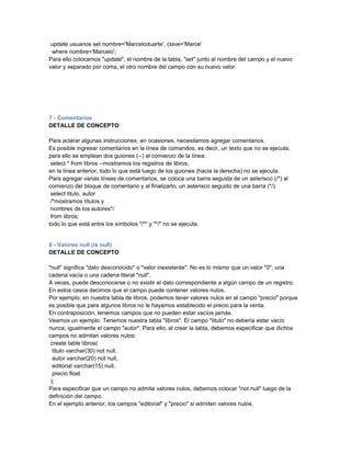 update usuarios set nombre='Marceloduarte', clave='Marce'
 where nombre='Marcelo';
Para ello colocamos "update", el nombre de la tabla, "set" junto al nombre del campo y el nuevo
valor y separado por coma, el otro nombre del campo con su nuevo valor.




7 - Comentarios
DETALLE DE CONCEPTO

Para aclarar algunas instrucciones, en ocasiones, necesitamos agregar comentarios.
Es posible ingresar comentarios en la línea de comandos, es decir, un texto que no se ejecuta;
para ello se emplean dos guiones (--) al comienzo de la línea:
 select * from libros --mostramos los registros de libros;
en la línea anterior, todo lo que está luego de los guiones (hacia la derecha) no se ejecuta.
Para agregar varias líneas de comentarios, se coloca una barra seguida de un asterisco (/*) al
comienzo del bloque de comentario y al finalizarlo, un asterisco seguido de una barra (*/).
 select titulo, autor
 /*mostramos títulos y
 nombres de los autores*/
 from libros;
todo lo que está entre los símbolos "/*" y "*/" no se ejecuta.


8 - Valores null (is null)
DETALLE DE CONCEPTO

"null" significa "dato desconocido" o "valor inexistente". No es lo mismo que un valor "0", una
cadena vacía o una cadena literal "null".
A veces, puede desconocerse o no existir el dato correspondiente a algún campo de un registro.
En estos casos decimos que el campo puede contener valores nulos.
Por ejemplo, en nuestra tabla de libros, podemos tener valores nulos en el campo "precio" porque
es posible que para algunos libros no le hayamos establecido el precio para la venta.
En contraposición, tenemos campos que no pueden estar vacíos jamás.
Veamos un ejemplo. Tenemos nuestra tabla "libros". El campo "titulo" no debería estar vacío
nunca, igualmente el campo "autor". Para ello, al crear la tabla, debemos especificar que dichos
campos no admitan valores nulos:
 create table libros(
  titulo varchar(30) not null,
  autor varchar(20) not null,
  editorial varchar(15) null,
  precio float
 );
Para especificar que un campo no admita valores nulos, debemos colocar "not null" luego de la
definición del campo.
En el ejemplo anterior, los campos "editorial" y "precio" si admiten valores nulos.
 