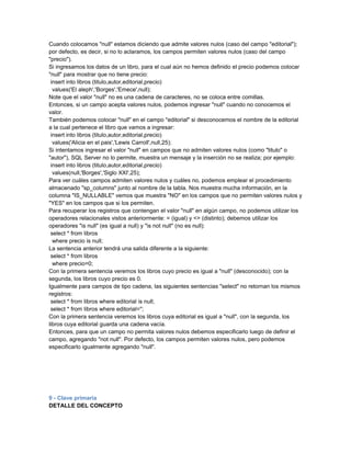 Cuando colocamos "null" estamos diciendo que admite valores nulos (caso del campo "editorial");
por defecto, es decir, si no lo aclaramos, los campos permiten valores nulos (caso del campo
"precio").
Si ingresamos los datos de un libro, para el cual aún no hemos definido el precio podemos colocar
"null" para mostrar que no tiene precio:
 insert into libros (titulo,autor,editorial,precio)
  values('El aleph','Borges','Emece',null);
Note que el valor "null" no es una cadena de caracteres, no se coloca entre comillas.
Entonces, si un campo acepta valores nulos, podemos ingresar "null" cuando no conocemos el
valor.
También podemos colocar "null" en el campo "editorial" si desconocemos el nombre de la editorial
a la cual pertenece el libro que vamos a ingresar:
 insert into libros (titulo,autor,editorial,precio)
  values('Alicia en el pais','Lewis Carroll',null,25);
Si intentamos ingresar el valor "null" en campos que no admiten valores nulos (como "titulo" o
"autor"), SQL Server no lo permite, muestra un mensaje y la inserción no se realiza; por ejemplo:
 insert into libros (titulo,autor,editorial,precio)
  values(null,'Borges','Siglo XXI',25);
Para ver cuáles campos admiten valores nulos y cuáles no, podemos emplear el procedimiento
almacenado "sp_columns" junto al nombre de la tabla. Nos muestra mucha información, en la
columna "IS_NULLABLE" vemos que muestra "NO" en los campos que no permiten valores nulos y
"YES" en los campos que si los permiten.
Para recuperar los registros que contengan el valor "null" en algún campo, no podemos utilizar los
operadores relacionales vistos anteriormente: = (igual) y <> (distinto); debemos utilizar los
operadores "is null" (es igual a null) y "is not null" (no es null):
 select * from libros
  where precio is null;
La sentencia anterior tendrá una salida diferente a la siguiente:
 select * from libros
  where precio=0;
Con la primera sentencia veremos los libros cuyo precio es igual a "null" (desconocido); con la
segunda, los libros cuyo precio es 0.
Igualmente para campos de tipo cadena, las siguientes sentencias "select" no retornan los mismos
registros:
 select * from libros where editorial is null;
 select * from libros where editorial='';
Con la primera sentencia veremos los libros cuya editorial es igual a "null", con la segunda, los
libros cuya editorial guarda una cadena vacía.
Entonces, para que un campo no permita valores nulos debemos especificarlo luego de definir el
campo, agregando "not null". Por defecto, los campos permiten valores nulos, pero podemos
especificarlo igualmente agregando "null".




9 - Clave primaria
DETALLE DEL CONCEPTO
 
