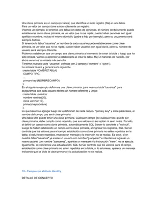 Una clave primaria es un campo (o varios) que identifica un solo registro (fila) en una tabla.
Para un valor del campo clave existe solamente un registro.
Veamos un ejemplo, si tenemos una tabla con datos de personas, el número de documento puede
establecerse como clave primaria, es un valor que no se repite; puede haber personas con igual
apellido y nombre, incluso el mismo domicilio (padre e hijo por ejemplo), pero su documento será
siempre distinto.
Si tenemos la tabla "usuarios", el nombre de cada usuario puede establecerse como clave
primaria, es un valor que no se repite; puede haber usuarios con igual clave, pero su nombre de
usuario será siempre diferente.
Podemos establecer que un campo sea clave primaria al momento de crear la tabla o luego que ha
sido creada. Vamos a aprender a establecerla al crear la tabla. Hay 2 maneras de hacerlo, por
ahora veremos la sintaxis más sencilla.
Tenemos nuestra tabla "usuarios" definida con 2 campos ("nombre" y "clave").
La sintaxis básica y general es la siguiente:
 create table NOMBRETABLA(
  CAMPO TIPO,
  ...
  primary key (NOMBRECAMPO)
 );
En el siguiente ejemplo definimos una clave primaria, para nuestra tabla "usuarios" para
asegurarnos que cada usuario tendrá un nombre diferente y único:
 create table usuarios(
  nombre varchar(20),
  clave varchar(10),
  primary key(nombre)
 );
Lo que hacemos agregar luego de la definición de cada campo, "primary key" y entre paréntesis, el
nombre del campo que será clave primaria.
Una tabla sólo puede tener una clave primaria. Cualquier campo (de cualquier tipo) puede ser
clave primaria, debe cumplir como requisito, que sus valores no se repitan ni sean nulos. Por ello,
al definir un campo como clave primaria, automáticamente SQL Server lo convierte a "not null".
Luego de haber establecido un campo como clave primaria, al ingresar los registros, SQL Server
controla que los valores para el campo establecido como clave primaria no estén repetidos en la
tabla; si estuviesen repetidos, muestra un mensaje y la inserción no se realiza. Es decir, si en
nuestra tabla "usuarios" ya existe un usuario con nombre "juanperez" e intentamos ingresar un
nuevo usuario con nombre "juanperez", aparece un mensaje y la instrucción "insert" no se ejecuta.
Igualmente, si realizamos una actualización, SQL Server controla que los valores para el campo
establecido como clave primaria no estén repetidos en la tabla, si lo estuviese, aparece un mensaje
indicando que se viola la clave primaria y la actualización no se realiza.




10 - Campo con atributo Identity

DETALLE DE CONCEPTO
 