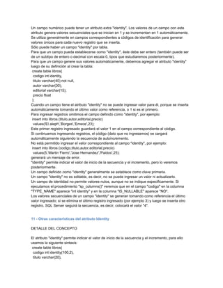 Un campo numérico puede tener un atributo extra "identity". Los valores de un campo con este
atributo genera valores secuenciales que se inician en 1 y se incrementan en 1 automáticamente.
Se utiliza generalmente en campos correspondientes a códigos de identificación para generar
valores únicos para cada nuevo registro que se inserta.
Sólo puede haber un campo "identity" por tabla.
Para que un campo pueda establecerse como "identity", éste debe ser entero (también puede ser
de un subtipo de entero o decimal con escala 0, tipos que estudiaremos posteriormente).
Para que un campo genere sus valores automáticamente, debemos agregar el atributo "identity"
luego de su definición al crear la tabla:
 create table libros(
  codigo int identity,
  titulo varchar(40) not null,
  autor varchar(30),
  editorial varchar(15),
  precio float
 );
Cuando un campo tiene el atributo "identity" no se puede ingresar valor para él, porque se inserta
automáticamente tomando el último valor como referencia, o 1 si es el primero.
Para ingresar registros omitimos el campo definido como "identity", por ejemplo:
 insert into libros (titulo,autor,editorial,precio)
  values('El aleph','Borges','Emece',23);
Este primer registro ingresado guardará el valor 1 en el campo correspondiente al código.
Si continuamos ingresando registros, el código (dato que no ingresamos) se cargará
automáticamente siguiendo la secuencia de autoincremento.
No está permitido ingresar el valor correspondiente al campo "identity", por ejemplo:
 insert into libros (codigo,titulo,autor,editorial,precio)
  values(5,'Martin Fierro','Jose Hernandez','Paidos',25);
generará un mensaje de error.
"identity" permite indicar el valor de inicio de la secuencia y el incremento, pero lo veremos
posteriormente.
Un campo definido como "identity" generalmente se establece como clave primaria.
Un campo "identity" no es editable, es decir, no se puede ingresar un valor ni actualizarlo.
Un campo de identidad no permite valores nulos, aunque no se indique especificamente. Si
ejecutamos el procedimiento "sp_columns()" veremos que en el campo "codigo" en la columna
"TYPE_NAME" aparece "int identity" y en la columna "IS_NULLABLE" aparece "NO".
Los valores secuenciales de un campo "identity" se generan tomando como referencia el último
valor ingresado; si se elimina el último registro ingresado (por ejemplo 3) y luego se inserta otro
registro, SQL Server seguirá la secuencia, es decir, colocará el valor "4".


11 - Otras características del atributo Identity

DETALLE DEL CONCEPTO

El atributo "identity" permite indicar el valor de inicio de la secuencia y el incremento, para ello
usamos la siguiente sintaxis:
 create table libros(
  codigo int identity(100,2),
  titulo varchar(20),
 